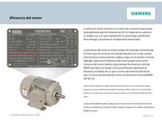 Eficiencia del motor
La eficiencia de los motores es un tema de creciente importancia,
especialmente para los motores de CA. Su importancia radica en
su amplio uso y en que representan un porcentaje significativo
de la energía consumida en instalaciones industriales.
La eficiencia del motor es el porcentaje de la energía suministrada
al motor que se convierte en energía mecánica en su eje cuando
este funciona continuamente a plena carga con la tensión nominal
aplicada. Dado que la eficiencia del motor puede variar entre
motores del mismo diseño, el porcentaje de eficiencia nominal
NEMA que figura en la placa de características representa la
eficiencia promedio de un gran número de motores del mismo
tipo. El motor de este ejemplo tiene una eficiencia nominal NEMA
del 90,2 %.
NEMA también estableció un NEMA Premium®Programa de motores de eficiencia energética
que ayuda a usuarios y fabricantes de equipos originales (OEM) a seleccionar motores de alta
eficiencia. Los motores que cumplen los requisitos cuentan con la certificación NEMA Premium.
®logo.
La ley estadounidense ahora exige que la mayoría de los motores de inducción
trifásicos utilizados en Estados Unidos cumplan o superen los niveles de eficiencia
NEMA Premium.
© Siemens Industry, Inc. 2016 Página 3-6
 