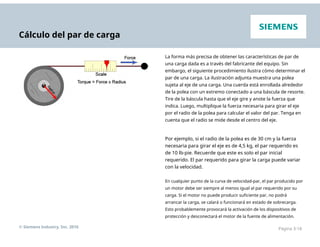 Cálculo del par de carga
La forma más precisa de obtener las características de par de
una carga dada es a través del fabricante del equipo. Sin
embargo, el siguiente procedimiento ilustra cómo determinar el
par de una carga. La ilustración adjunta muestra una polea
sujeta al eje de una carga. Una cuerda está enrollada alrededor
de la polea con un extremo conectado a una báscula de resorte.
Tire de la báscula hasta que el eje gire y anote la fuerza que
indica. Luego, multiplique la fuerza necesaria para girar el eje
por el radio de la polea para calcular el valor del par. Tenga en
cuenta que el radio se mide desde el centro del eje.
Por ejemplo, si el radio de la polea es de 30 cm y la fuerza
necesaria para girar el eje es de 4,5 kg, el par requerido es
de 10 lb-pie. Recuerde que este es solo el par inicial
requerido. El par requerido para girar la carga puede variar
con la velocidad.
En cualquier punto de la curva de velocidad-par, el par producido por
un motor debe ser siempre al menos igual al par requerido por su
carga. Si el motor no puede producir suficiente par, no podrá
arrancar la carga, se calará o funcionará en estado de sobrecarga.
Esto probablemente provocará la activación de los dispositivos de
protección y desconectará el motor de la fuente de alimentación.
© Siemens Industry, Inc. 2016 Página 3-18
 