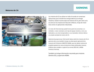 Motores de CA
Los motores de CA se utilizan en todo el mundo en numerosas
aplicaciones para transformar energía eléctrica en energía
mecánica. Existen muchos tipos de motores de CA, pero este curso
se centra en los motores de inducción trifásicos, el tipo de motor
más común en aplicaciones industriales.
Un motor de CA de este tipo puede formar parte de una bomba o un
ventilador, o estar conectado a otro tipo de equipo mecánico, como una
bobinadora, una cinta transportadora o una mezcladora. Siemens fabrica
una amplia variedad de motores de CA.
Además de proporcionar información básica sobre los motores de CA en
general, este curso también incluye una descripción general de los
motores de CA Siemens SIMOTICS NEMA, que van desde motores de
propósito general en marco de aluminio hasta sofisticados motores
trifásicos que cumplen o superan las normas IEEE 841 y NEMA
Premium.®normas.
También se incluye información resumida para motores
Siemens IEC y superiores NEMA.
© Siemens Industry, Inc. 2016 Página 1-8
 