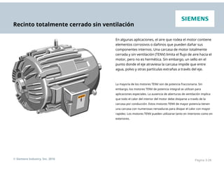 Recinto totalmente cerrado sin ventilación
En algunas aplicaciones, el aire que rodea el motor contiene
elementos corrosivos o dañinos que pueden dañar sus
componentes internos. Una carcasa de motor totalmente
cerrada y sin ventilación (TENV) limita el flujo de aire hacia el
motor, pero no es hermética. Sin embargo, un sello en el
punto donde el eje atraviesa la carcasa impide que entre
agua, polvo y otras partículas extrañas a través del eje.
La mayoría de los motores TENV son de potencia fraccionaria. Sin
embargo, los motores TENV de potencia integral se utilizan para
aplicaciones especiales. La ausencia de aberturas de ventilación implica
que todo el calor del interior del motor debe disiparse a través de la
carcasa por conducción. Estos motores TENV de mayor potencia tienen
una carcasa con numerosas nervaduras para disipar el calor con mayor
rapidez. Los motores TENV pueden utilizarse tanto en interiores como en
exteriores.
© Siemens Industry, Inc. 2016 Página 3-28
 