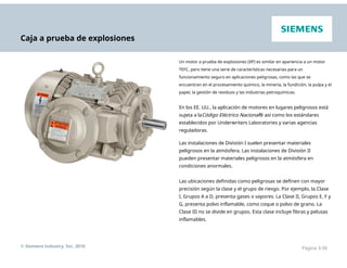 Caja a prueba de explosiones
Un motor a prueba de explosiones (XP) es similar en apariencia a un motor
TEFC, pero tiene una serie de características necesarias para un
funcionamiento seguro en aplicaciones peligrosas, como las que se
encuentran en el procesamiento químico, la minería, la fundición, la pulpa y el
papel, la gestión de residuos y las industrias petroquímicas.
En los EE. UU., la aplicación de motores en lugares peligrosos está
sujeta a laCódigo Eléctrico Nacional® así como los estándares
establecidos por Underwriters Laboratories y varias agencias
reguladoras.
Las instalaciones de División I suelen presentar materiales
peligrosos en la atmósfera. Las instalaciones de División II
pueden presentar materiales peligrosos en la atmósfera en
condiciones anormales.
Las ubicaciones definidas como peligrosas se definen con mayor
precisión según la clase y el grupo de riesgo. Por ejemplo, la Clase
I, Grupos A a D, presenta gases o vapores. La Clase II, Grupos E, F y
G, presenta polvo inflamable, como coque o polvo de grano. La
Clase III no se divide en grupos. Esta clase incluye fibras y pelusas
inflamables.
© Siemens Industry, Inc. 2016 Página 3-30
 