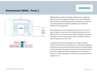 Dimensiones NEMA – Parte 2
NEMA divide los tamaños de bastidor estándar en dos categorías:
potencia fraccionaria y potencia integral. Los tamaños de bastidor
más comunes para motores de potencia fraccionaria son 42, 48 y 56.
Los motores de potencia integral se designan con tamaños de
bastidor de 143 y superiores.
ATEn la designación del tamaño del bastidor del motor para un motor de
potencia integral, se indica que el motor está fabricado según las normas
NEMA actuales. Los motores que tienen unTúEn su designación del tamaño
del bastidor del motor, están construidos según los estándares NEMA que
estuvieron vigentes entre 1952 y 1964.
La designación del tamaño del bastidor es un código que ayuda a
identificar las dimensiones clave del bastidor. Los dos primeros dígitos se
utilizan para determinar la altura del eje. Esta altura es la distancia desde
el centro del eje hasta la superficie de montaje. Para calcularla, divida los
dos primeros dígitos del tamaño del bastidor entre 4. Por ejemplo, un
motor con un tamaño de bastidor de 143T tiene una altura de eje de 3½
pulgadas (14 ÷ 4).
© Siemens Industry, Inc. 2016 Página 3-32
 