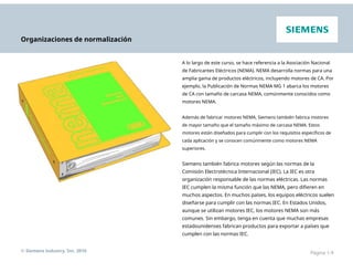 Organizaciones de normalización
A lo largo de este curso, se hace referencia a la Asociación Nacional
de Fabricantes Eléctricos (NEMA). NEMA desarrolla normas para una
amplia gama de productos eléctricos, incluyendo motores de CA. Por
ejemplo, la Publicación de Normas NEMA MG 1 abarca los motores
de CA con tamaño de carcasa NEMA, comúnmente conocidos como
motores NEMA.
Además de fabricar motores NEMA, Siemens también fabrica motores
de mayor tamaño que el tamaño máximo de carcasa NEMA. Estos
motores están diseñados para cumplir con los requisitos específicos de
cada aplicación y se conocen comúnmente como motores NEMA
superiores.
Siemens también fabrica motores según las normas de la
Comisión Electrotécnica Internacional (IEC). La IEC es otra
organización responsable de las normas eléctricas. Las normas
IEC cumplen la misma función que las NEMA, pero difieren en
muchos aspectos. En muchos países, los equipos eléctricos suelen
diseñarse para cumplir con las normas IEC. En Estados Unidos,
aunque se utilizan motores IEC, los motores NEMA son más
comunes. Sin embargo, tenga en cuenta que muchas empresas
estadounidenses fabrican productos para exportar a países que
cumplen con las normas IEC.
© Siemens Industry, Inc. 2016 Página 1-9
 