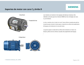 Soportes de motor con cara C y brida D
Los motores se montan en los equipos de diversas maneras. Dos
métodos comunes para los motores NEMA son los montajes con cara
C y con brida D.
La cara, o extremo, de un motor con cara C tiene orificios roscados para pernos.
Los pernos para montar el motor pasan a través de los orificios de acoplamiento
del equipo y se introducen en la cara del motor.
Los pernos pasan a través de los orificios de la brida de un motor con
brida D y dentro de los orificios roscados de acoplamiento del equipo.
.
© Siemens Industry, Inc. 2016 Página 3-35
 