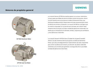 Motores de propósito general
Los motores Siemens GP100A de propósito general, con carcasa, rodamientos,
carcasa y patas atornilladas de aluminio fundido a presión de precisión, ofrecen
una alta resistencia estructural gracias al análisis de elementos finitos, que
distribuye estratégicamente el material dentro de cada componente para resistir
los efectos de la tensión y la vibración. Los motores GP100A son más ligeros que
los motores comparables con carcasa de acero laminado, pero ofrecen mayor
resistencia estructural para una mayor variedad de aplicaciones industriales. Son
ideales para la manipulación de materiales, bombas, compresores de ventiladores
y otras aplicaciones industriales.
Los motores Siemens GP100 de hierro fundido de uso general también
ofrecen una alta resistencia estructural gracias al análisis de elementos
finitos, que coloca estratégicamente el material dentro de cada componente
para resistir los efectos de la tensión y la vibración. Se utilizan materiales
resistentes a la corrosión para garantizar una larga vida útil en una amplia
variedad de aplicaciones industriales.
© Siemens Industry, Inc. 2016
Página 4-3
 