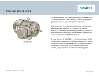 Motores de servicio severo
Los motores Siemens SD100 para servicio severo son ideales para
usar en procesamiento químico, minería, fundición, pulpa y papel,
gestión de residuos y aplicaciones petroleras/químicas.
Están disponibles con una amplia selección de modificaciones
adaptadas a cada aplicación para satisfacer necesidades
específicas, condiciones ambientales y requisitos de instalación.
Están disponibles con eficiencia operativa NEMA Premium® de
serie o con eficiencia NEMA Premium PLUS.
El motor Siemens SD100 IEEE841 es el motor con diseño NEMA
más avanzado. Está diseñado y fabricado para cumplir o superar
los requisitos de la norma IEEE 841-2009 en cuanto a eficiencia,
rendimiento, construcción, funcionamiento con velocidad
variable y larga vida útil en las aplicaciones más exigentes.
© Siemens Industry, Inc. 2016
Página 4-4
 