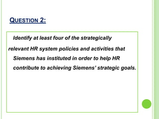 QUESTION 2:
Identify at least four of the strategically
relevant HR system policies and activities that
Siemens has instituted in order to help HR
contribute to achieving Siemens’ strategic goals.
 