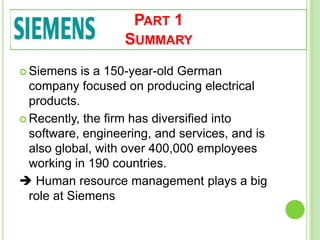 PART 1
SUMMARY
 Siemens is a 150-year-old German
company focused on producing electrical
products.
 Recently, the firm has diversified into
software, engineering, and services, and is
also global, with over 400,000 employees
working in 190 countries.
 Human resource management plays a big
role at Siemens
 