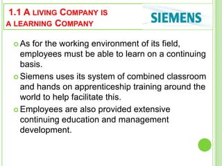 1.1 A LIVING COMPANY IS
A LEARNING COMPANY
 As for the working environment of its field,
employees must be able to learn on a continuing
basis.
 Siemens uses its system of combined classroom
and hands on apprenticeship training around the
world to help facilitate this.
 Employees are also provided extensive
continuing education and management
development.
 