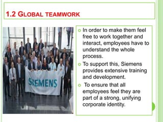 1.2 GLOBAL TEAMWORK
 In order to make them feel
free to work together and
interact, employees have to
understand the whole
process.
 To support this, Siemens
provides extensive training
and development.
 To ensure that all
employees feel they are
part of a strong, unifying
corporate identity.
 
