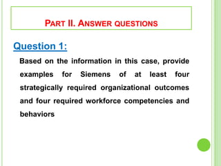 PART II. ANSWER QUESTIONS
Question 1:
Based on the information in this case, provide
examples for Siemens of at least four
strategically required organizational outcomes
and four required workforce competencies and
behaviors
 