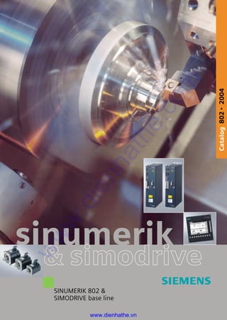 sinumerik
& simodriveSiemens AG
Automation and Drives
Motion Control Systems
w w w . s i e m e n s . c o m / s i n u m e r i k Order No.: E86060-K4460-E111-A1-7600
The information provided in this catalog contains descriptions or
characteristics of performance which in case of actual use do not
always apply as described or which may change as a result of
further development of the products. An obligation to provide
the respective characteristics shall only exist if expressly agreed
in the terms of contract. Availability and technical specifications
are subject to change without notice. Token fee 2.00 E
Catalog802•2004
SINUMERIK 802 &
SIMODRIVE base line
www.dienhathe.vn
www.dienhathe.com
 