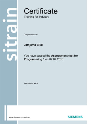 Congratulations!
Jamjama Bilal
You have passed the Assessment test for
Programming 1 on 02.07.2016.
Test result: 96 %
Certificate
Training for Industry
www.siemens.com/sitrain
 