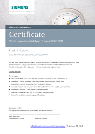 Certificate
Siemens Compliance Web-based Training (SIECO WBT)
Kresimir Popovic
(KRESIMIR.POPOVIC@SIEMENS.COM / Z001NVMP)
This WBT points out the importance of Anti-Corruption and Antitrust Compliance at Siemens, including a glance at the
Siemens Compliance history. Furthermore the Siemens Business Conduct Guidelines (BCG) are introduced.
This WBT contains video clips and provides a vivid and interactive learning experience.
Learning objectives
The participant:
Is familiar with the BCG and knows that they provide the framework for daily business conduct
Knows what a "conflict of interest" is and how to behave when a conflict of interest arises
Knows what is meant by corruption and why corruption is forbidden
Is aware of situations with corruption risks in daily work routine and the basic behavioral guidelines
Knows what is meant by a cartel and why cartels are forbidden
Knows that cartels entail major risks for the company and its employees
Knows when to address matters to Legal and Compliance
Compliance Officer
Klaus Moosmayer
Chief Compliance Officer
Munich, Jun 17, 2014
This is an automatically generated document and valid without signature.
https://intranet.siemens.com/en/compliance / © Siemens AG 2013
 