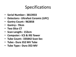 Specifications
• Serial Number:- 3813933
• Detectors:- Ultrafast Ceramic (UFC)
• Gantry Count:- 962858
• Gantry:- 70cm
• Two Slice CT
• Scan Length:- 153cm
• Computer:- ICS & IRS Tower
• Tube Count:- 335842 Scan Sec
• Tube:- Dura 352 MV Tube
• Tube Type:- Dura 352-MV