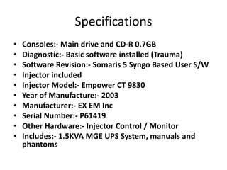 Specifications
• Consoles:- Main drive and CD-R 0.7GB
• Diagnostic:- Basic software installed (Trauma)
• Software Revision:- Somaris 5 Syngo Based User S/W
• Injector included
• Injector Model:- Empower CT 9830
• Year of Manufacture:- 2003
• Manufacturer:- EX EM Inc
• Serial Number:- P61419
• Other Hardware:- Injector Control / Monitor
• Includes:- 1.5KVA MGE UPS System, manuals and
phantoms