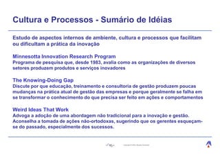 Cultura e Processos - Sumário de Idéias

Estudo de aspectos internos de ambiente, cultura e processos que facilitam
ou dificultam a prática da inovação

Minnesotta Innovation Research Program
Programa de pesquisa que, desde 1983, avalia como as organizações de diversos
setores produzem produtos e serviços inovadores

The Knowing-Doing Gap
Discute por que educação, treinamento e consultoria de gestão produzem poucas
mudanças na prática atual de gestão das empresas e porque geralmente se falha em
se transformar o conhecimento do que precisa ser feito em ações e comportamentos

Weird Ideas That Work
Advoga a adoção de uma abordagem não tradicional para a inovação e gestão.
Aconselha a tomada de ações não-ortodoxas, sugerindo que os gerentes esqueçam-
se do passado, especialmente dos sucessos.


                                        10    Copyright © 2004, Moysés Simantob.
 