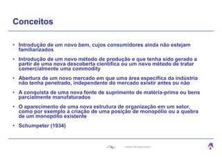 Conceitos

• Introdução de um novo bem, cujos consumidores ainda não estejam
  familiarizados
• Introdução de um novo método de produção e que tenha sido gerado a
  partir de uma nova descoberta científica ou um novo método de tratar
  comercialmente uma commodity
• Abertura de um novo mercado em que uma área específica da indústria
  não tenha penetrado, independente do mercado existir antes ou não
• A conquista de uma nova fonte de suprimento de matéria-prima ou bens
  parcialmente manufaturados
• O aparecimento de uma nova estrutura de organização em um setor,
  como por exemplo a criação de uma posição de monopólio ou a quebra
  de um monopólio existente
• Schumpeter (1934)


                                    16    Copyright © 2004, Moysés Simantob.
 