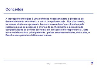 Conceitos

A inovação tecnológica é uma condição necessária para o processo de
desenvolvimento econômico e social de qualquer país . Nos dias atuais,
tornou-se ainda mais presente, face aos novos desafios colocados pela
rapidez em que se processa o avanço do conhecimento e pela acirrada
competitividade de de uma economia em crescente interdependência . Esta
nova realidade afeta, principalmente , países subdesenvolvidos, entre eles, o
Brasil e seus parceiros latino-americanos.




                                      17    Copyright © 2004, Moysés Simantob.
 