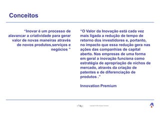 Conceitos

         “Inovar é um processo de      “O Valor da Inovação está cada vez
alavancar a criatividade para gerar    mais ligada a redução de tempo de
  valor de novas maneiras através      retorno dos investidores e, portanto,
     de novos produtos,serviços e      no impacto que essa redução gera nas
                        negócios ”     ações das companhias de capital
                                       aberto. Nas empresas de uma forma
                                       em geral a inovação funciona como
                                       estratégia de apropriação de nichos de
                                       mercado, através da criação de
                                       patentes e de diferenciação de
                                       produtos .”

                                       Innovation Premium




                                      18    Copyright © 2004, Moysés Simantob.
 