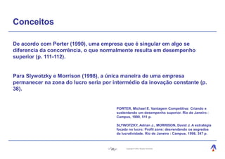 Conceitos

De acordo com Porter (1990), uma empresa que é singular em algo se
diferencia da concorrência, o que normalmente resulta em desempenho
superior (p. 111-112).


Para Slywotzky e Morrison (1998), a única maneira de uma empresa
permanecer na zona do lucro seria por intermédio da inovação constante (p.
38).


                                          PORTER, Michael E. Vantagem Competitiva: Criando e
                                          sustentando um desempenho superior. Rio de Janeiro :
                                          Campus, 1990, 511 p.

                                          SLYWOTZKY, Adrian J., MORRISON, David J. A estratégia
                                          focada no lucro: Profit zone: desvendando os segredos
                                          da lucratividade. Rio de Janeiro : Campus, 1998, 347 p.



                                     20        Copyright © 2004, Moysés Simantob.
 