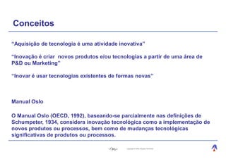 Conceitos

“Aquisição de tecnologia é uma atividade inovativa”

“Inovação é criar novos produtos e/ou tecnologias a partir de uma área de
P&D ou Marketing”

“Inovar é usar tecnologias existentes de formas novas”



Manual Oslo

O Manual Oslo (OECD, 1992), baseando-se parcialmente nas definições de
Schumpeter, 1934, considera inovação tecnológica como a implementação de
novos produtos ou processos, bem como de mudanças tecnológicas
significativas de produtos ou processos.

                                      24    Copyright © 2004, Moysés Simantob.
 