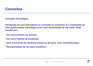 Conceitos

Inovação Tecnológica

Introdução de uma descoberta ou invenção na economia. É o casamento de
uma oportunidade tecnológica com uma necessidade de mercado. Pode
resultar em:

• Um novo produto ou serviço;
• Um novo método de produção;
• Uma nova fonte de matérias-primas ou de bens semi manufaturados;
• Reorganização de um setor produtivo.




                                     31   Copyright © 2004, Moysés Simantob.
 