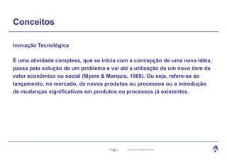 Conceitos

Inovação Tecnológica

É uma atividade complexa, que se inicia com a concepção de uma nova idéia,
passa pela solução de um problema e vai até a utilização de um novo item de
valor econômico ou social (Myers & Marquis, 1969). Ou seja, refere-se ao
lançamento, no mercado, de novos produtos ou processos ou a introdução
de mudanças significativas em produtos ou processos já existentes.




                                     32    Copyright © 2004, Moysés Simantob.
 