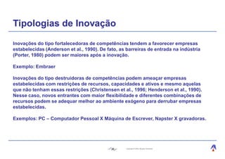 Tipologias de Inovação
Inovações do tipo fortalecedoras de competências tendem a favorecer empresas
estabelecidas (Anderson et al., 1990). De fato, as barreiras de entrada na indústria
(Porter, 1980) podem ser maiores após a inovação.

Exemplo: Embraer

Inovações do tipo destruidoras de competências podem ameaçar empresas
estabelecidas com restrições de recursos, capacidades e ativos e mesmo aquelas
que não tenham essas restrições (Christensen et al., 1996; Henderson et al., 1990).
Nesse caso, novos entrantes com maior flexibilidade e diferentes combinações de
recursos podem se adequar melhor ao ambiente exógeno para derrubar empresas
estabelecidas.

Exemplos: PC – Computador Pessoal X Máquina de Escrever, Napster X gravadoras.




                                            36    Copyright © 2004, Moysés Simantob.
 