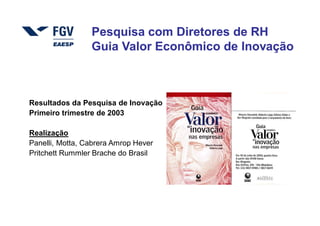 Pesquisa com Diretores de RH
                 Guia Valor Econômico de Inovação



Resultados da Pesquisa de Inovação
Primeiro trimestre de 2003

Realização
Panelli, Motta, Cabrera Amrop Hever
Pritchett Rummler Brache do Brasil




                                      4   Copyright © 2004, Moysés Simantob.
 