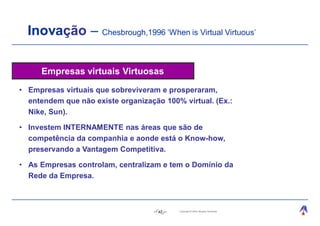 Inovação – Chesbrough,1996 ‘When is Virtual Virtuous’

     Empresas virtuais Virtuosas
• Empresas virtuais que sobreviveram e prosperaram,
  entendem que não existe organização 100% virtual. (Ex.:
  Nike, Sun).

• Investem INTERNAMENTE nas áreas que são de
  competência da companhia e aonde está o Know-how,
  preservando a Vantagem Competitiva.

• As Empresas controlam, centralizam e tem o Domínio da
  Rede da Empresa.



                                     42   Copyright © 2004, Moysés Simantob.
 