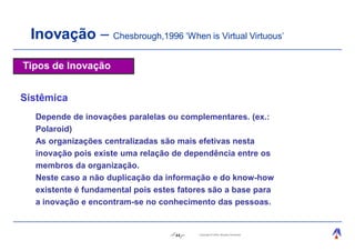 Inovação – Chesbrough,1996 ‘When is Virtual Virtuous’
Tipos de Inovação


Sistêmica
  Depende de inovações paralelas ou complementares. (ex.:
  Polaroid)
  As organizações centralizadas são mais efetivas nesta
  inovação pois existe uma relação de dependência entre os
  membros da organização.
  Neste caso a não duplicação da informação e do know-how
  existente é fundamental pois estes fatores são a base para
  a inovação e encontram-se no conhecimento das pessoas.


                                    44   Copyright © 2004, Moysés Simantob.
 