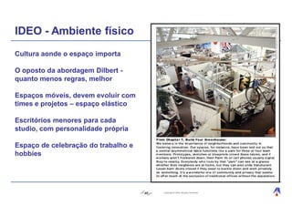 IDEO - Ambiente físico
Cultura aonde o espaço importa

O oposto da abordagem Dilbert -
quanto menos regras, melhor

Espaços móveis, devem evoluir com
times e projetos – espaço elástico

Escritórios menores para cada
studio, com personalidade própria

Espaço de celebração do trabalho e
hobbies




                                     46   Copyright © 2004, Moysés Simantob.
 