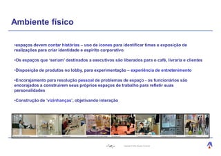 Ambiente físico

•espaços devem contar histórias – uso de ícones para identificar times e exposição de
realizações para criar identidade e espírito corporativo

•Os espaços que ‘seriam’ destinados a executivos são liberados para o café, livraria e clientes

•Disposição de produtos no lobby, para experimentação – experiência de entretenimento

•Encorajamento para resolução pessoal de problemas de espaço - os funcionários são
encorajados a construírem seus próprios espaços de trabalho para refletir suas
personalidades

•Construção de ‘vizinhanças’, objetivando interação




                                               47      Copyright © 2004, Moysés Simantob.
 