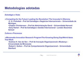 Metodologias adotadas
Estratégia e Visão

 Competing for the Future/ Leading the Revolution/ The Innovator's Dilemma
   •C. K. Prahalad – Prof de Estratégia e Negócios Internacionais – Universidade de
   Michigan
   •Clayton Christensen – Prof de Administração Geral – Universidade Harvard
   •Gary Hamel – Prof de Estratégia e Gestão Internacional - London Business
   School
Cultura e Processos

 Minnesotta Innovation Research Program/The Knowing-Doing Gap/Weird Ideas
That Work
    •Andrew H. Van de Ven – Prof de Inovação Organizacional e Mudança –
    Universidade de Minnesota
    •Robert I. Sutton – Prof de Comportamento Organizacional – Universidade
    Stanford


                                          8     Copyright © 2004, Moysés Simantob.
 