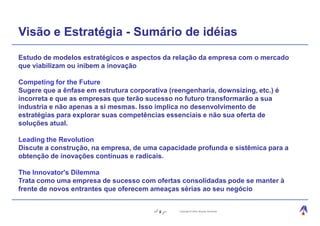 Visão e Estratégia - Sumário de idéias
Estudo de modelos estratégicos e aspectos da relação da empresa com o mercado
que viabilizam ou inibem a inovação

Competing for the Future
Sugere que a ênfase em estrutura corporativa (reengenharia, downsizing, etc.) é
incorreta e que as empresas que terão sucesso no futuro transformarão a sua
industria e não apenas a si mesmas. Isso implica no desenvolvimento de
estratégias para explorar suas competências essenciais e não sua oferta de
soluções atual.

Leading the Revolution
Discute a construção, na empresa, de uma capacidade profunda e sistêmica para a
obtenção de inovações contínuas e radicais.

The Innovator's Dilemma
Trata como uma empresa de sucesso com ofertas consolidadas pode se manter à
frente de novos entrantes que oferecem ameaças sérias ao seu negócio


                                          9     Copyright © 2004, Moysés Simantob.
 