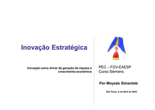 Inovação Estratégica

 Inovação como driver de geração de riqueza e   PEC – FGV-EAESP
                                                      FGV-
                      crescimento econômico     Curso Siemens


                                                Por Moysés Simantob

                                                   São Paulo, 8 de Abril de 2005
 