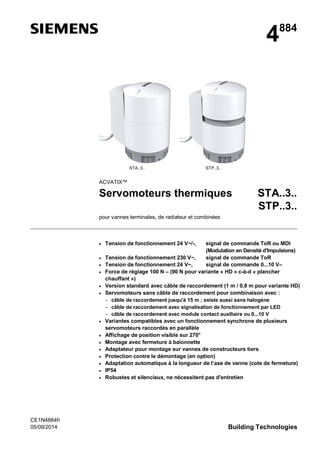 CE1N4884fr
05/09/2014 Building Technologies
4884
STA..3.. STP..3..
ACVATIX™
Servomoteurs thermiques STA..3..
STP..3..
pour vannes terminales, de radiateur et combinées
Tension de fonctionnement 24 V~/-, signal de commande ToR ou MDI
(Modulation en Densité d'Impulsions)
Tension de fonctionnement 230 V~, signal de commande ToR
Tension de fonctionnement 24 V~, signal de commande 0...10 V–
Force de réglage 100 N – (90 N pour variante « HD » c-à-d « plancher
chauffant »)
Version standard avec câble de raccordement (1 m / 0,8 m pour variante HD)
Servomoteurs sans câble de raccordement pour combinaison avec :
câble de raccordement jusqu'à 15 m ; existe aussi sans halogène
câble de raccordement avec signalisation de fonctionnement par LED
câble de raccordement avec module contact auxiliaire ou 0...10 V
Variantes compatibles avec un fonctionnement synchrone de plusieurs
servomoteurs raccordés en parallèle
Affichage de position visible sur 270°
Montage avec fermeture à baïonnette
Adaptateur pour montage sur vannes de constructeurs tiers
Protection contre le démontage (en option)
Adaptation automatique à la longueur de l’axe de vanne (cote de fermeture)
IP54
Robustes et silencieux, ne nécessitent pas d'entretien
 