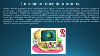 La relación docente-alumnos
Siemens y Downes argumentan que el conocimiento no es algo que se encuentra en la cabeza de los profesores y que puede
ser trasvasado a la de los alumnos. El papel del profesor no reside tanto en construir con el alumno un conocimiento nuevo
sino en gestionar y facilitar las herramientas necesarias para que, en un contexto de aprendizaje amplio, puedan
establecerse el máximo número de conexiones posibles: conceptuales, sociales, personales, entre otras.En este contexto el
conectivismo plantea una nueva forma de abordar el proceso de aprendizaje, se debe romper con la relación tradicional
entre profesor y estudiante, en donde el primero es quien tiene el saber y el segundo lo recibe de manera pasiva. Ahora el
aprendizaje es más conversacional, colaborativo, cooperativo y el docente debe ser facilitador para que los estudiante
construyan buenas conexiones de aprendizaje.
 
