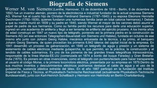 Biografía de Siemens
Werner M. von Siemens:(Lenthe, Hannover, 13 de diciembre de 1816 - Berlín, 6 de diciembre de
1892) fue un inventor alemán, pionero de la electrotecnia e industrial fundador de la actual empresa Siemens
AG. Werner fue el cuarto hijo de Christian Ferdinand Siemens (1787–1840) y su esposa Eleonore Henriette
Deichmann (1792–1839), quienes fundaron una numerosa familia (eran en total catorce hermanos).1 Debido
a que su madre murió en 1839 y su padre en 1840, siendo Werner el mayor de los varones debió asumir el
papel de padre de sus hermanos. Como su familia perdió los recursos para darle una educación superior,
ingresó en una academia de artillería y llegó a ser teniente de artillería del ejército prusiano. A los treinta años
de edad construyó en 1847 un nuevo tipo de telégrafo, poniendo así la primera piedra en la construcción de
Siemens AG (en ese entonces Telegraphen-Bauanstalt von Siemens und Halske), fundada en octubre de ese
mismo año junto con Johann Georg Halske, mecánico entusiasta de la técnica, y su primo, el banquero
Johann Georg Siemens, de quien procedían los primeros 6.842 táleros del capital inicial de la empresa. En
1841 desarrolló un proceso de galvanización, en 1846 un telégrafo de aguja y presión y un sistema de
aislamiento de cables eléctricos mediante gutapercha, lo que permitió, en la práctica, la construcción y el
tendido de cables submarinos. Es uno de los pioneros de las grandes líneas telegráficas transoceánicas,
responsable de la línea Irlanda-EE.UU (comenzada en 1874 a bordo del buque Faraday) y Gran Bretaña-
India (1870). Es pionero en otras invenciones, como el telégrafo con puntero/teclado para hacer transparente
al usuario el código Morse, o la primera locomotora eléctrica, presentada por su empresa en 1879.Dentro de
sus muchos inventos y descubrimientos eléctricos podríamos destacar el cable de agua y el uso de la
gutapercha, sustancia plástica extraída del látex. En el año 1887 participó en la fundación del Instituto
Imperial de Física y Técnica, el Physikalisch-Technische Reichsanstalt (actualmente Physikalisch-Technische
Bundesanstalt), junto con Karl-Heinrich Schellbach y Hermann von Helmholtz en Berlín-Charlottenburg.
 