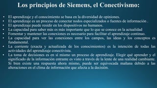 Los principios de Siemens, el Conectivismo:
• El aprendizaje y el conocimiento se basa en la diversidad de opiniones.
• El aprendizaje es un proceso de conectar nodos especializados o fuentes de información .
• El aprendizaje puede residir en los dispositivos no humanos.
• La capacidad para saber más es más importante que lo que se conoce en la actualidad
• Fomentar y mantener las conexiones es necesario para facilitar el aprendizaje continuo.
• La capacidad para ver las conexiones entre los campos, las ideas y los conceptos es
fundamental.
• La corriente (exacta y actualizada de los conocimientos) es la intención de todas las
actividades del aprendizaje conectivista.
• La toma de decisiones es en sí mismo un proceso de aprendizaje. Elegir qué aprender y el
significado de la información entrante es visto a través de la lente de una realidad cambiante.
Si bien existe una respuesta ahora mismo, puede ser equivocada mañana debido a las
alteraciones en el clima de información que afecta a la decisión.
 