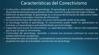 Características del Conectivismo
• La discusión y diversidad en el aprendizaje. El aprendizaje y el conocimiento requieren de
diversidad de opiniones para presentar el todo y permitir la selección del mejor enfoque.
• Definición de aprendizaje. El aprendizaje es un proceso de formación de redes entre nodos
especializados conectados o fuentes de información.
• El conocimiento fuera del individuo. El conocimiento puede residir en las redes.
• La tecnología facilita el aprendizaje. El conocimiento puede residir en aplicaciones no
humanas y el aprendizaje es activado/facilitado por la tecnología.
• Capacidad para buscar el conocimiento. La capacidad para saber más es más importante
que lo que se sabe en el momento.
• Continuidad del aprendizaje. Aprender y conocer son procesos continuos en curso (no
estados definitivos o productos).
• Necesidad de estar actualizado. La actualización (conocimiento actualizado y exacto) es el
propósito de todas las actividades conectivistas de aprendizaje.
 