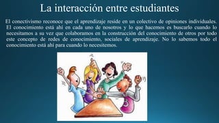 La interacción entre estudiantes
El conectivismo reconoce que el aprendizaje reside en un colectivo de opiniones individuales.
El conocimiento está ahí en cada uno de nosotros y lo que hacemos es buscarlo cuando lo
necesitamos a su vez que colaboramos en la construcción del conocimiento de otros por todo
este concepto de redes de conocimiento, sociales de aprendizaje. No lo sabemos todo el
conocimiento está ahí para cuando lo necesitemos.
 