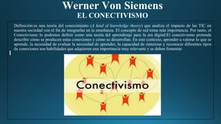 Werner Von Siemens
EL CONECTIVISMO
Definición:es una teoría del conocimiento (A kind of knowledge theory) que analiza el impacto de las TIC en
nuestra sociedad con el fin de integrarlas en la enseñanza. El concepto de red toma más importancia. Por tanto, el
Conectivismo lo podemos definir como una teoría del aprendizaje para la era digital.El conectivismo pretende
describir cómo se producen estas conexiones y cómo se desarrollan. En este contexto, aprender a valorar lo que se
aprende, la necesidad de evaluar la necesidad de aprender, la capacidad de sintetizar y reconocer diferentes tipos
de conexiones son habilidades que adquieren una importancia muy relevante y se deben fomentar.
 