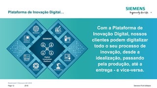 Restricted © Siemens AG 2018
2018Page 12 Siemens PLM Software
Com a Plataforma de
Inovação Digital, nossos
clientes podem digitalizar
todo o seu processo de
inovação, desde a
idealização, passando
pela produção, até a
entrega - e vice-versa.
Plataforma de Inovação Digital…
 