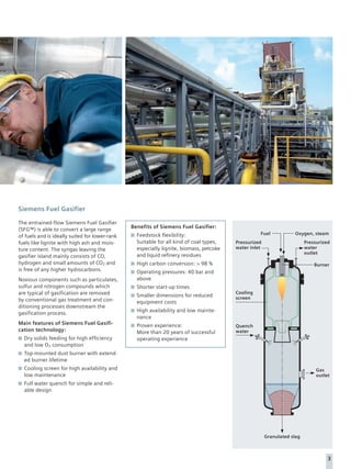 Siemens Fuel Gasifier

The entrained-flow Siemens Fuel Gasifier
                                                Benefits of Siemens Fuel Gasifier:
(SFG™) is able to convert a large range
                                                  Feedstock flexibility:                           Fuel            Oxygen, steam
of fuels and is ideally suited for lower-rank
fuels like lignite with high ash and mois-        Suitable for all kind of coal types,   Pressurized                     Pressurized
ture content. The syngas leaving the              especially lignite, biomass, petcoke   water inlet                     water
                                                                                                                         outlet
gasifier island mainly consists of CO,            and liquid refinery residues
hydrogen and small amounts of CO2 and             High carbon conversion: > 98 %                                             Burner
is free of any higher hydrocarbons.               Operating pressures: 40 bar and
Noxious components such as particulates,          above
sulfur and nitrogen compounds which               Shorter start-up times
are typical of gasification are removed                                                  Cooling
                                                  Smaller dimensions for reduced         screen
by conventional gas treatment and con-            equipment costs
ditioning processes downstream the
                                                  High availability and low mainte-
gasification process.
                                                  nance
Main features of Siemens Fuel Gasifi-             Proven experience:                     Quench
cation technology:                                More than 20 years of successful       water
  Dry solids feeding for high efficiency          operating experience
  and low O2 consumption
  Top-mounted dust burner with extend-
  ed burner lifetime
  Cooling screen for high availability and                                                                                    Gas
  low maintenance                                                                                                             outlet
  Full water quench for simple and reli-
  able design




                                                                                                       Granulated slag



                                                                                                                                   3
 