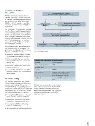 Siemens Gasification
Test Center                                                                    Ultimate / proximate analysis
                                                                          determination of ash fusion temperature
With the Gasification Test Center in
Freiberg, Germany, Siemens owns one
of the most comprehensive gasification
test facilities in the world. More than
60 different fuels have been tested so                                                              Slag viscosity and deeper
                                                           Ash properties           no
far, which gives Siemens a rich body of                        known                             fuel analysis (e.g. Petrological)
experience.
The centerpiece of the Siemens Gasifica-
tion Test Center is a 5 MWth gasification
reactor with operating pressures up to
                                                                              Determination of moisture level
26 bar. The test gasifier is complement-
                                                                                and particle size distribution
ed by a range of feedstock preparation
systems and related gas cleaning process
units. Further equipment for coal and
slag analysis (e.g. fluidization behavior
and viscosity) is available.                           Fluidization                 Gasification tests for high ash containing
With this equipment, a broad range of                      tests                       fuels or critical fusion temperature
test conditions can be simulated. For
gasification-based projects, for instance,
                                              Figure: Testing procedure
it can be used to test how to:
  Determine detailed analytical data of
  feedstock and gasification products
  Optimize feedstock preparation to
  maximize efficiency and carbon con-          Siemens Fuel Gasification Technology GmbH
  version rate                                 Location:                       Freiberg, Germany

  Determine the optimum gasification           Commercial operation:           1996
  process conditions                           Technical data
  Gain valuable information about the          Capacity:                       3-5 MWth
  expected products and environmental          Type of reactor:                Entrained-flow, cooling screen,
  performance.                                                                 retrofittable with refractories,
                                                                               dry or liquid feeding possible
                                               Feedstock:                      More than 60 different fuels tested
Dry feeding test rig
                                                                               so far
The Siemens Gasification Test Center
furthermore provides a test rig for high-
pressure coal feeding. This test rig          With our test center and extensive knowl-
consists of a fully equipped dry feeding      edge and experience in gasification tech-
system and can be used to find optimized      nology, Siemens offers an unparalleled
feeding solutions. In particular, it allows   level of solutions that help the customers
the following aspects to be explored:         achieve compatibility and profitability
                                              faster and easier.
  Investigation of fluidization behavior
  under elevated pressure conditions
  Comparison of different coal density
  and velocity measurement systems
  Investigation of different feeding
  gases for solid feeding
  Test of alternative dry feeding systems




                                                                                                                                     8
 