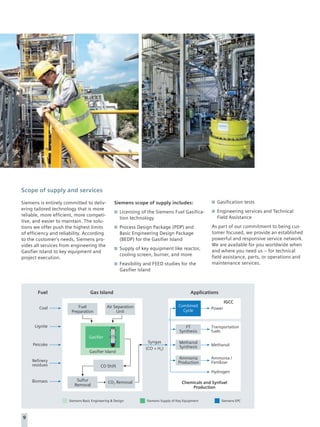 Scope of supply and services

Siemens is entirely committed to deliv-           Siemens scope of supply includes:                   Gasification tests
ering tailored technology that is more                                                                Engineering services and Technical
                                                     Licensing of the Siemens Fuel Gasifica-
reliable, more efficient, more competi-                                                               Field Assistance
                                                     tion technology
tive, and easier to maintain. The solu-
tions we offer push the highest limits               Process Design Package (PDP) and               As part of our commitment to being cus-
of efficiency and reliability. According             Basic Engineering Design Package               tomer focused, we provide an established
to the customer’s needs, Siemens pro-                (BEDP) for the Gasifier Island                 powerful and responsive service network.
vides all services from engineering the                                                             We are available for you worldwide when
                                                     Supply of key equipment like reactor,          and where you need us – for technical
Gasifier Island to key equipment and
                                                     cooling screen, burner, and more               field assistance, parts, or operations and
project execution.
                                                     Feasibility and FEED studies for the           maintenance services.
                                                     Gasifier Island



       Fuel                        Gas Island                                              Applications
                                                                                                           IGCC
                          Fuel               Air Separation                         Combined
        Coal                                                                                       Power
                       Preparation                Unit                                Cycle


      Lignite                                                                          FT          Transportation
                                                                                    Synthesis      fuels
                                  Gasifier
                                                                  Syngas            Methanol
     Petcoke                                                                                       Methanol
                                                                 (CO + H2)          Synthesis
                                  Gasifier Island
                                                                                   Ammonia         Ammonia /
     Refinery                                                                      Production      Fertilizer
     residues                            CO Shift
                                                                                                   Hydrogen

     Biomass              Sulfur              CO2 Removal                             Chemicals and Synfuel
                         Removal
                                                                                          Production


                      Siemens Basic Engineering & Design         Siemens Supply of Key Equipment          Siemens EPC




9
 