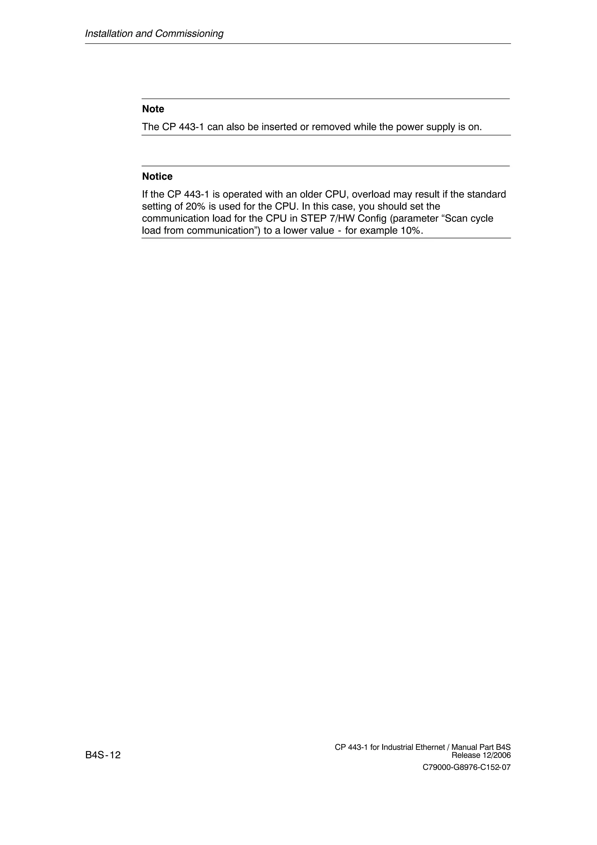 Installation and Commissioning
B4S-12
CP 443-1 for Industrial Ethernet / Manual Part B4S
Release 12/2006
C79000-G8976-C152-07
Note
The CP 443-1 can also be inserted or removed while the power supply is on.
Notice
If the CP 443-1 is operated with an older CPU, overload may result if the standard
setting of 20% is used for the CPU. In this case, you should set the
communication load for the CPU in STEP 7/HW Config (parameter “Scan cycle
load from communication”) to a lower value - for example 10%.
 