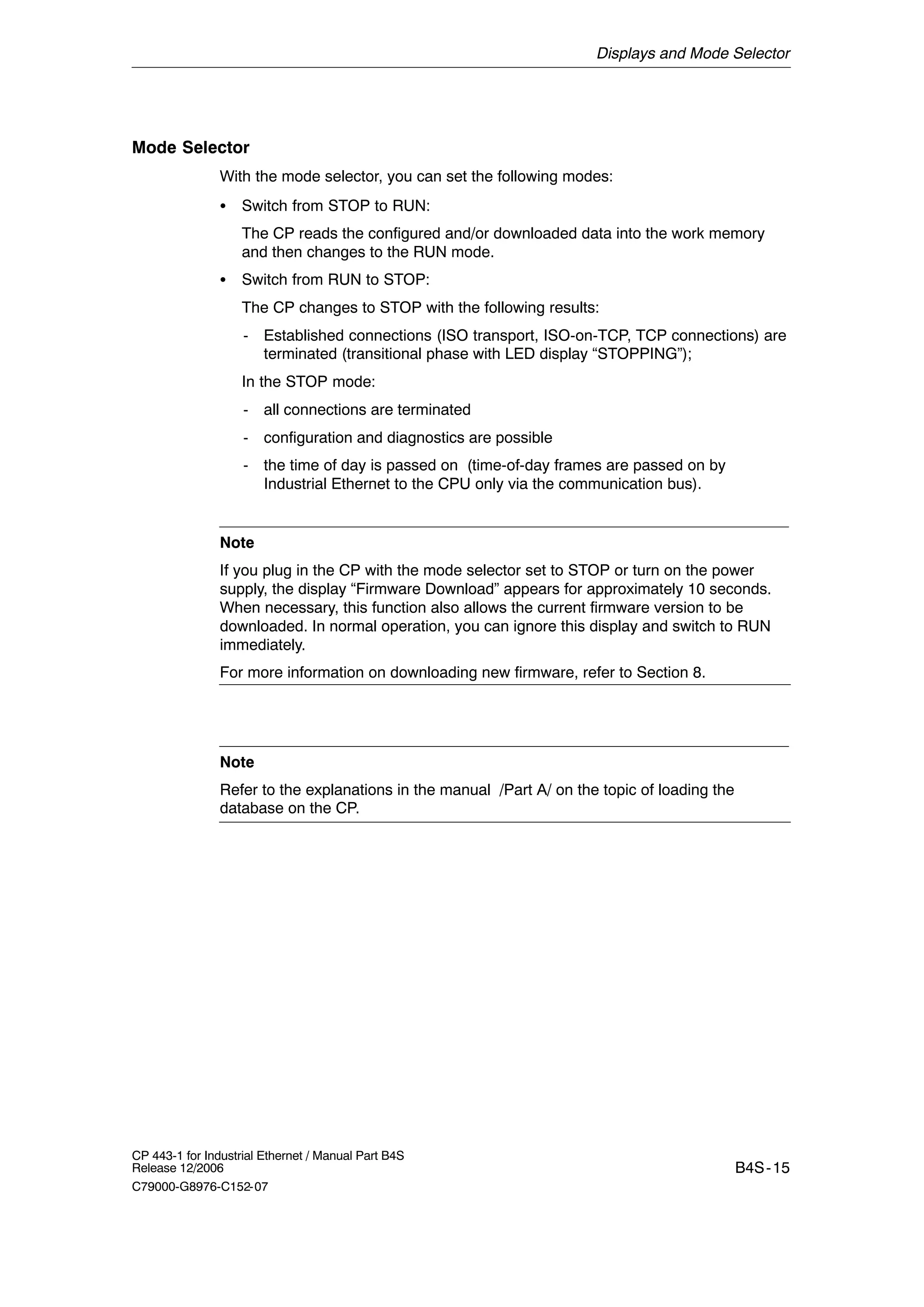 Displays and Mode Selector
B4S-15
CP 443-1 for Industrial Ethernet / Manual Part B4S
Release 12/2006
C79000-G8976-C152-07
Mode Selector
With the mode selector, you can set the following modes:
S Switch from STOP to RUN:
The CP reads the configured and/or downloaded data into the work memory
and then changes to the RUN mode.
S Switch from RUN to STOP:
The CP changes to STOP with the following results:
- Established connections (ISO transport, ISO-on-TCP, TCP connections) are
terminated (transitional phase with LED display “STOPPING”);
In the STOP mode:
- all connections are terminated
- configuration and diagnostics are possible
- the time of day is passed on (time-of-day frames are passed on by
Industrial Ethernet to the CPU only via the communication bus).
Note
If you plug in the CP with the mode selector set to STOP or turn on the power
supply, the display “Firmware Download” appears for approximately 10 seconds.
When necessary, this function also allows the current firmware version to be
downloaded. In normal operation, you can ignore this display and switch to RUN
immediately.
For more information on downloading new firmware, refer to Section 8.
Note
Refer to the explanations in the manual /Part A/ on the topic of loading the
database on the CP.
 